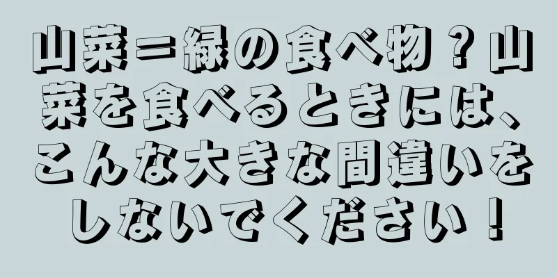 山菜＝緑の食べ物？山菜を食べるときには、こんな大きな間違いをしないでください！