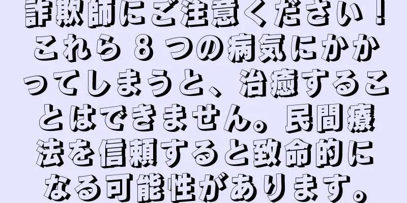詐欺師にご注意ください！これら 8 つの病気にかかってしまうと、治癒することはできません。民間療法を信頼すると致命的になる可能性があります。