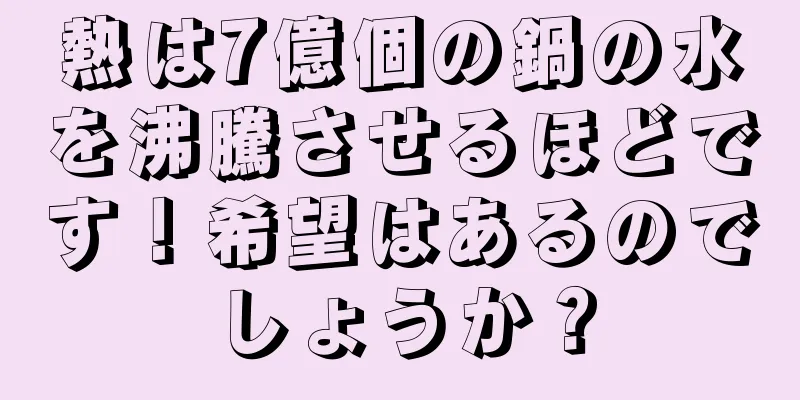 熱は7億個の鍋の水を沸騰させるほどです！希望はあるのでしょうか？