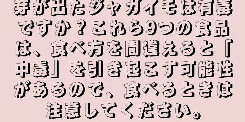芽が出たジャガイモは有毒ですか？これら9つの食品は、食べ方を間違えると「中毒」を引き起こす可能性があるので、食べるときは注意してください。
