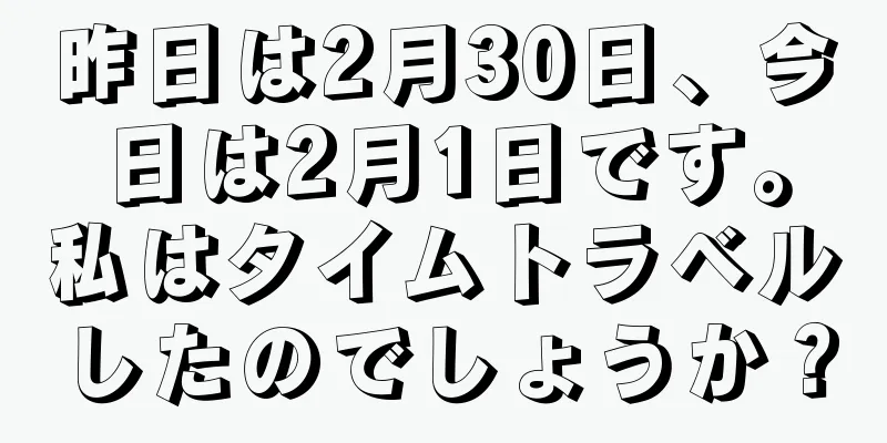 昨日は2月30日、今日は2月1日です。私はタイムトラベルしたのでしょうか？