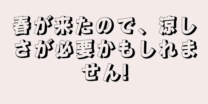春が来たので、涼しさが必要かもしれません!