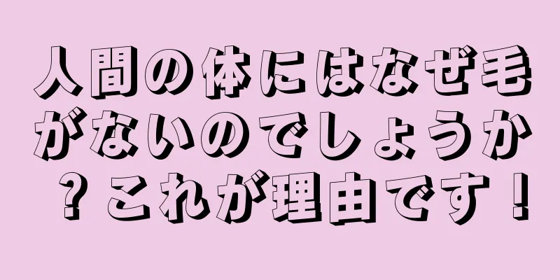 人間の体にはなぜ毛がないのでしょうか？これが理由です！