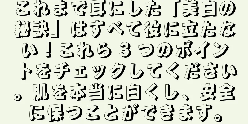 これまで耳にした「美白の秘訣」はすべて役に立たない！これら 3 つのポイントをチェックしてください。肌を本当に白くし、安全に保つことができます。