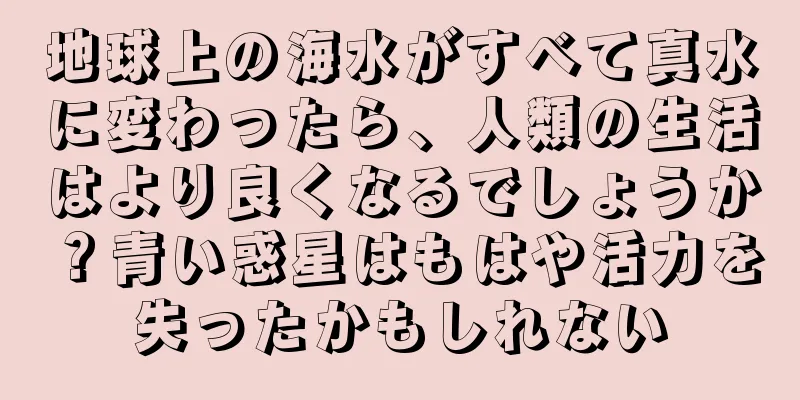 地球上の海水がすべて真水に変わったら、人類の生活はより良くなるでしょうか？青い惑星はもはや活力を失ったかもしれない