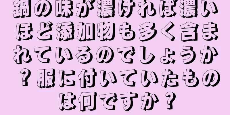 鍋の味が濃ければ濃いほど添加物も多く含まれているのでしょうか？服に付いていたものは何ですか？