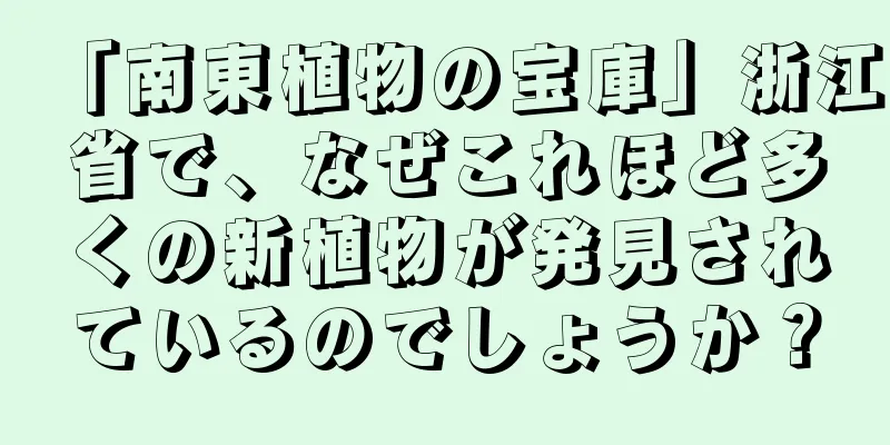 「南東植物の宝庫」浙江省で、なぜこれほど多くの新植物が発見されているのでしょうか？