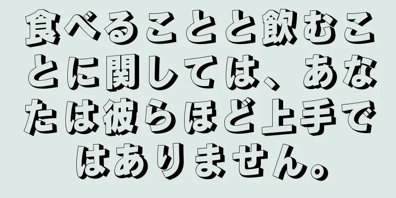 食べることと飲むことに関しては、あなたは彼らほど上手ではありません。