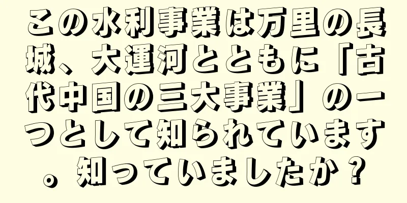 この水利事業は万里の長城、大運河とともに「古代中国の三大事業」の一つとして知られています。知っていましたか？