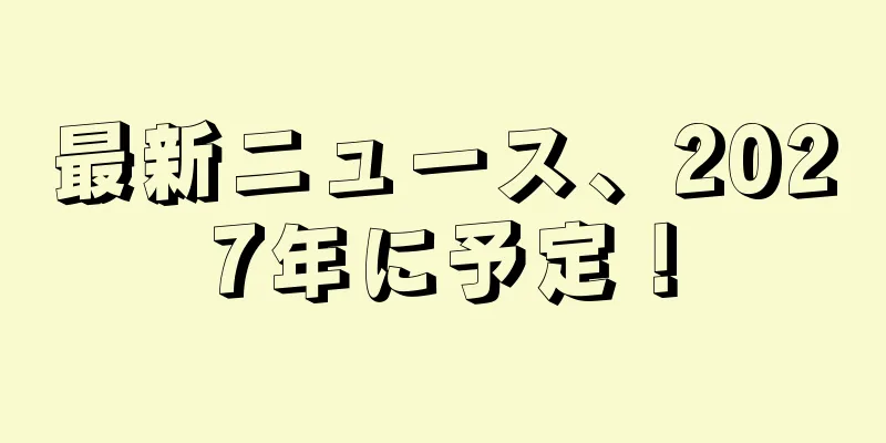 最新ニュース、2027年に予定！