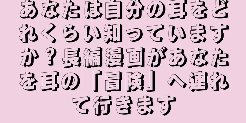 あなたは自分の耳をどれくらい知っていますか？長編漫画があなたを耳の「冒険」へ連れて行きます
