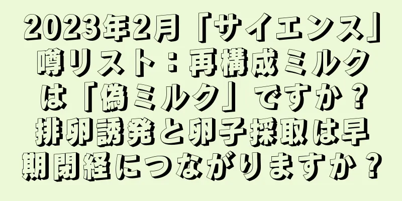 2023年2月「サイエンス」噂リスト：再構成ミルクは「偽ミルク」ですか？排卵誘発と卵子採取は早期閉経につながりますか？