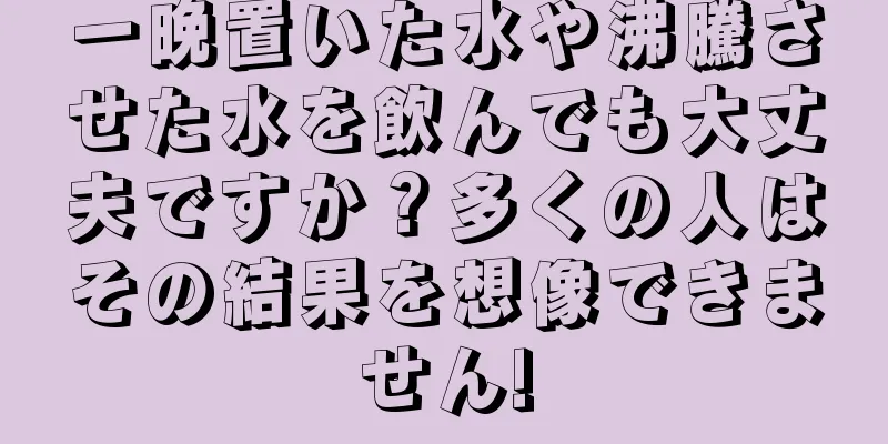 一晩置いた水や沸騰させた水を飲んでも大丈夫ですか？多くの人はその結果を想像できません!