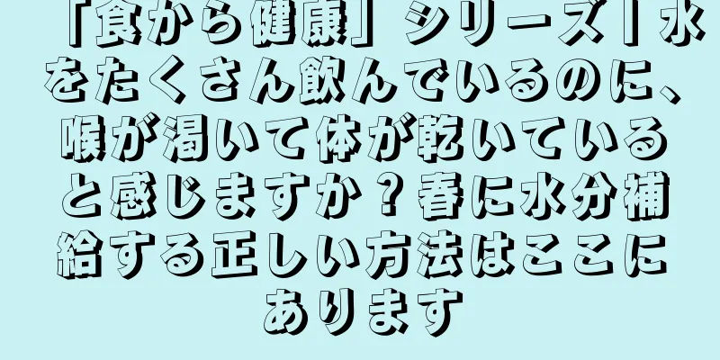 「食から健康」シリーズ丨水をたくさん飲んでいるのに、喉が渇いて体が乾いていると感じますか？春に水分補給する正しい方法はここにあります
