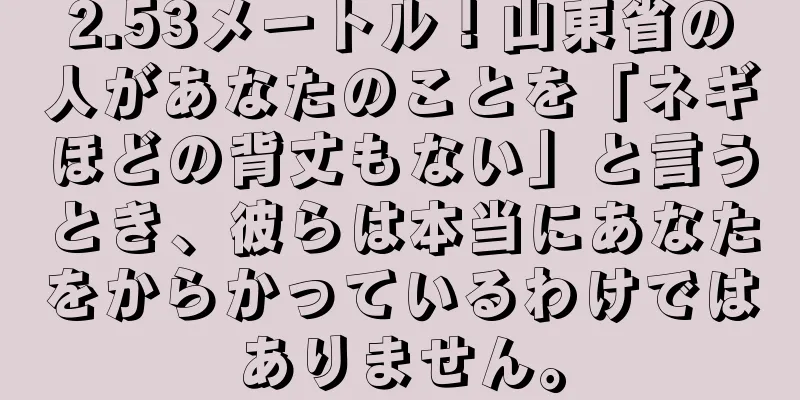 2.53メートル！山東省の人があなたのことを「ネギほどの背丈もない」と言うとき、彼らは本当にあなたをからかっているわけではありません。