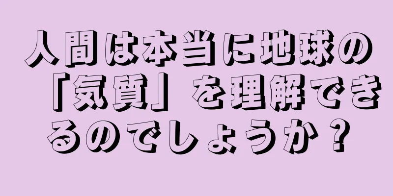 人間は本当に地球の「気質」を理解できるのでしょうか？