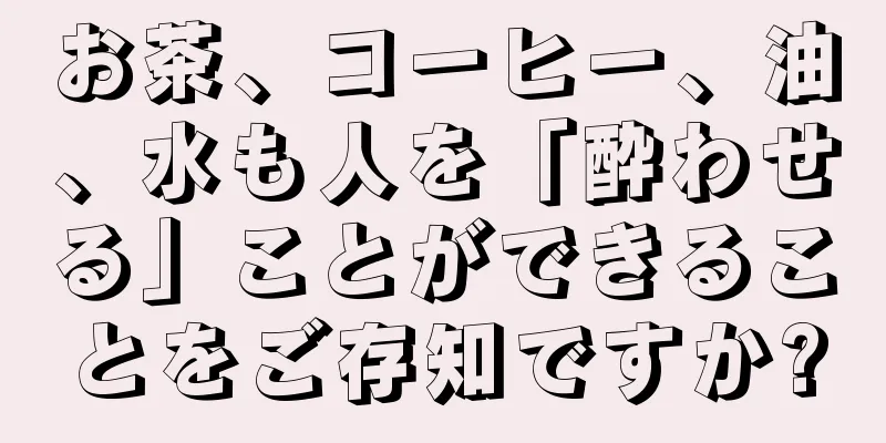 お茶、コーヒー、油、水も人を「酔わせる」ことができることをご存知ですか?