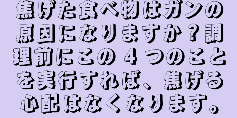 焦げた食べ物はガンの原因になりますか？調理前にこの 4 つのことを実行すれば、焦げる心配はなくなります。