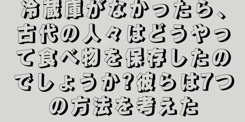 冷蔵庫がなかったら、古代の人々はどうやって食べ物を保存したのでしょうか?彼らは7つの方法を考えた