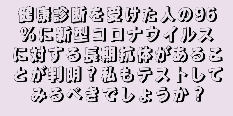 健康診断を受けた人の96％に新型コロナウイルスに対する長期抗体があることが判明？私もテストしてみるべきでしょうか？