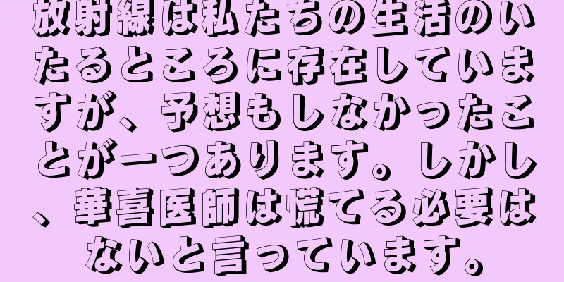 放射線は私たちの生活のいたるところに存在していますが、予想もしなかったことが一つあります。しかし、華喜医師は慌てる必要はないと言っています。