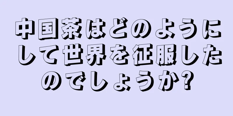 中国茶はどのようにして世界を征服したのでしょうか?