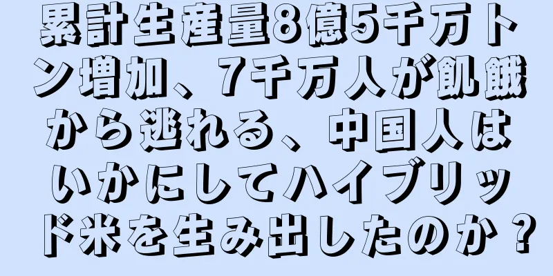 累計生産量8億5千万トン増加、7千万人が飢餓から逃れる、中国人はいかにしてハイブリッド米を生み出したのか？