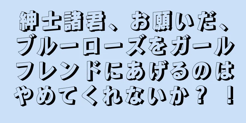 紳士諸君、お願いだ、ブルーローズをガールフレンドにあげるのはやめてくれないか？ ！