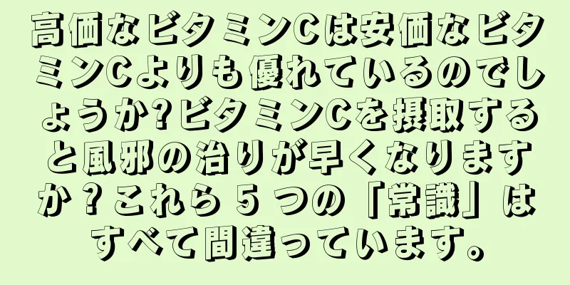 高価なビタミンCは安価なビタミンCよりも優れているのでしょうか?ビタミンCを摂取すると風邪の治りが早くなりますか？これら 5 つの「常識」はすべて間違っています。