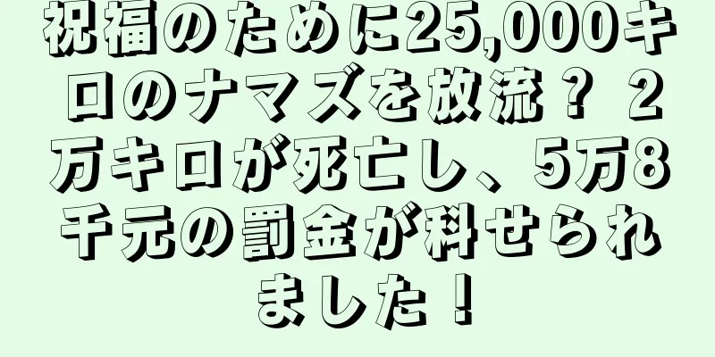 祝福のために25,000キロのナマズを放流？ 2万キロが死亡し、5万8千元の罰金が科せられました！