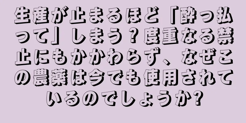 生産が止まるほど「酔っ払って」しまう？度重なる禁止にもかかわらず、なぜこの農薬は今でも使用されているのでしょうか?