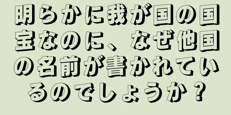 明らかに我が国の国宝なのに、なぜ他国の名前が書かれているのでしょうか？