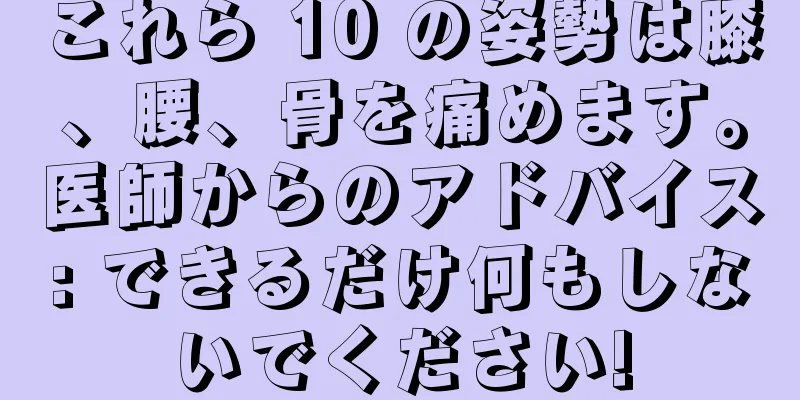 これら 10 の姿勢は膝、腰、骨を痛めます。医師からのアドバイス: できるだけ何もしないでください!
