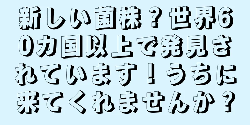 新しい菌株？世界60カ国以上で発見されています！うちに来てくれませんか？