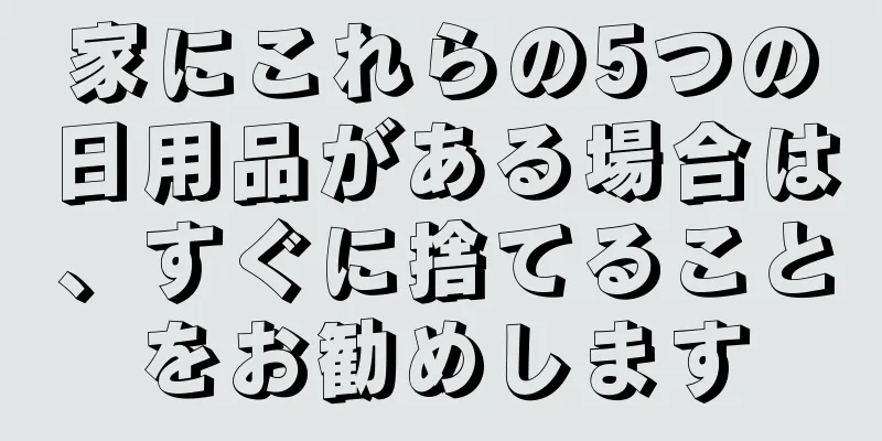 家にこれらの5つの日用品がある場合は、すぐに捨てることをお勧めします