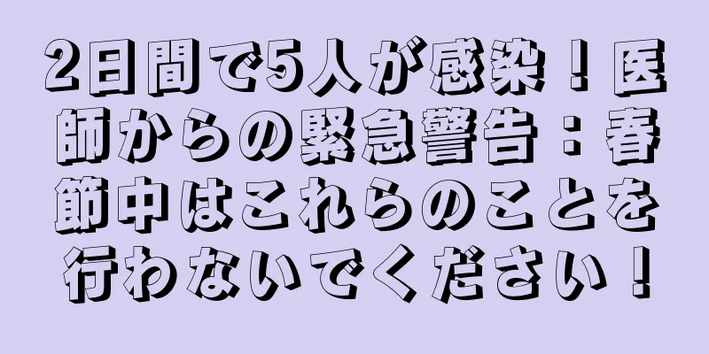 2日間で5人が感染！医師からの緊急警告：春節中はこれらのことを行わないでください！
