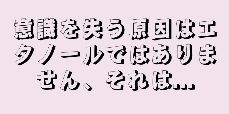 意識を失う原因はエタノールではありません、それは...