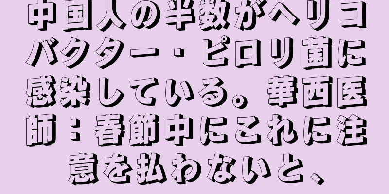 中国人の半数がヘリコバクター・ピロリ菌に感染している。華西医師：春節中にこれに注意を払わないと、