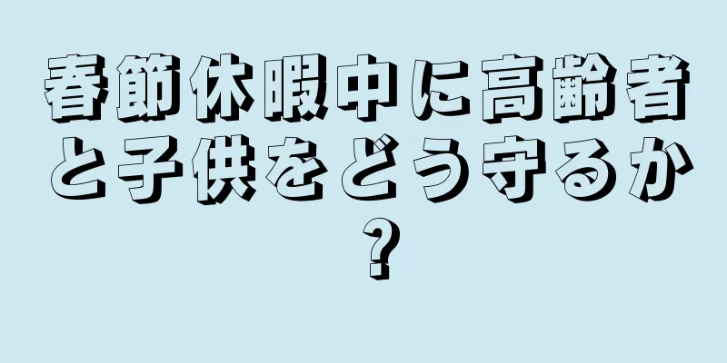 春節休暇中に高齢者と子供をどう守るか？