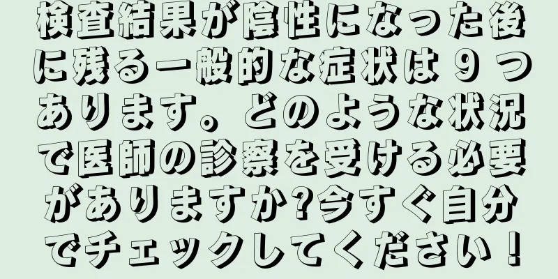検査結果が陰性になった後に残る一般的な症状は 9 つあります。どのような状況で医師の診察を受ける必要がありますか?今すぐ自分でチェックしてください！