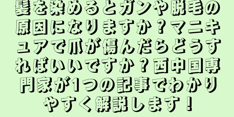 髪を染めるとガンや脱毛の原因になりますか？マニキュアで爪が傷んだらどうすればいいですか？西中国専門家が1つの記事でわかりやすく解説します！