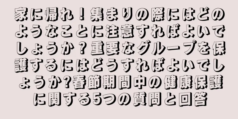 家に帰れ！集まりの際にはどのようなことに注意すればよいでしょうか？重要なグループを保護するにはどうすればよいでしょうか?春節期間中の健康保護に関する5つの質問と回答