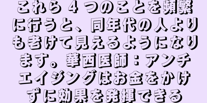 これら 4 つのことを頻繁に行うと、同年代の人よりも老けて見えるようになります。華西医師：アンチエイジングはお金をかけずに効果を発揮できる