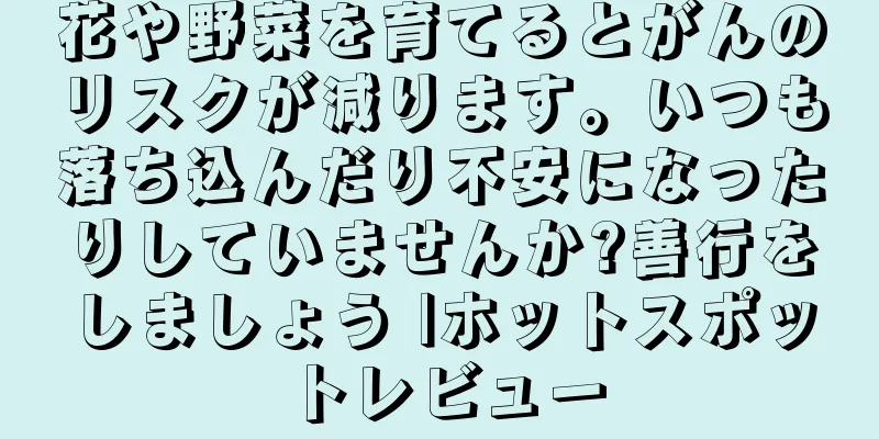 花や野菜を育てるとがんのリスクが減ります。いつも落ち込んだり不安になったりしていませんか?善行をしましょう |ホットスポットレビュー