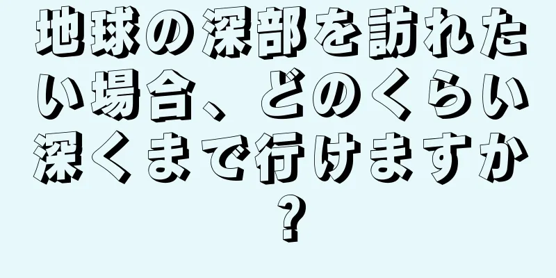 地球の深部を訪れたい場合、どのくらい深くまで行けますか？