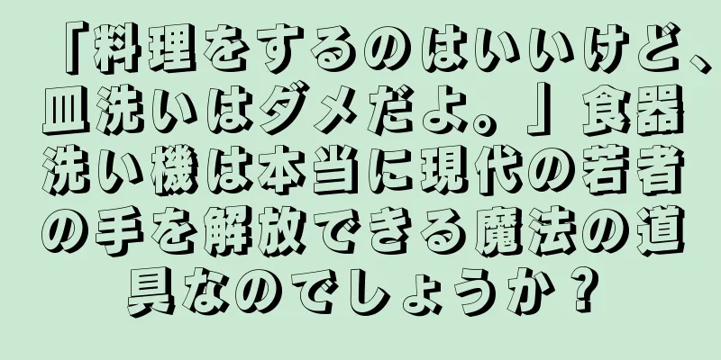 「料理をするのはいいけど、皿洗いはダメだよ。」食器洗い機は本当に現代の若者の手を解放できる魔法の道具なのでしょうか？