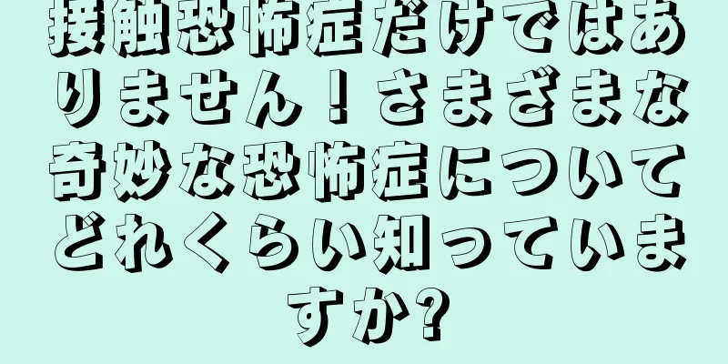 接触恐怖症だけではありません！さまざまな奇妙な恐怖症についてどれくらい知っていますか?