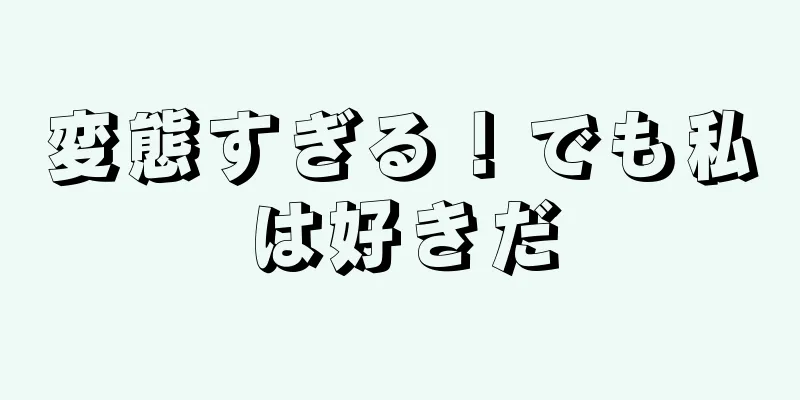 変態すぎる！でも私は好きだ