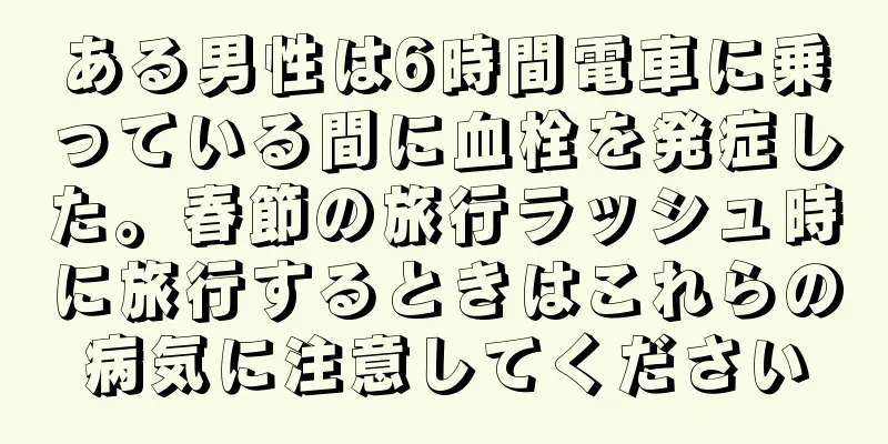 ある男性は6時間電車に乗っている間に血栓を発症した。春節の旅行ラッシュ時に旅行するときはこれらの病気に注意してください