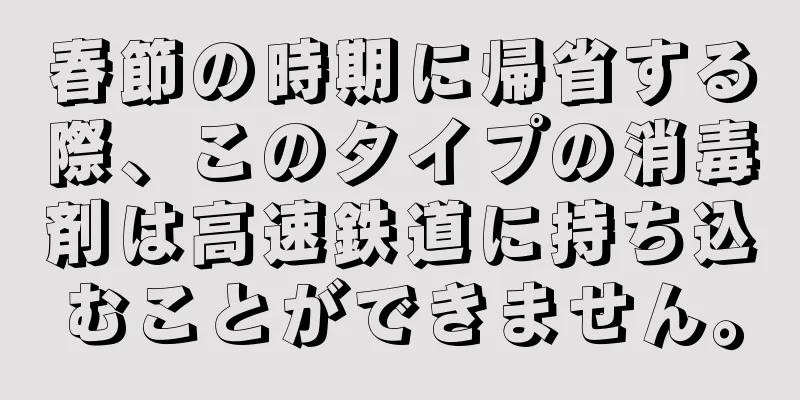 春節の時期に帰省する際、このタイプの消毒剤は高速鉄道に持ち込むことができません。